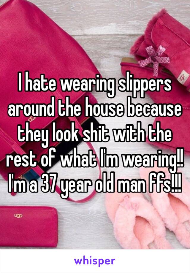 I hate wearing slippers around the house because they look shit with the rest of what I'm wearing!! I'm a 37 year old man ffs!!!