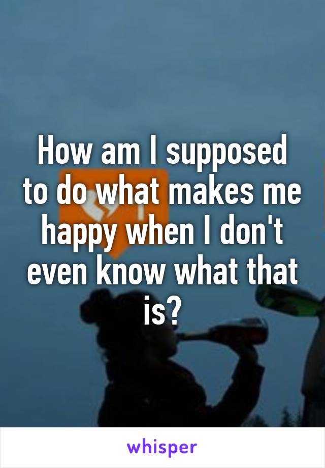 How am I supposed to do what makes me happy when I don't even know what that is?