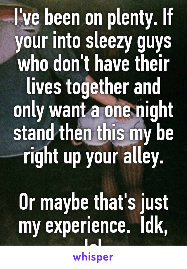 I've been on plenty. If your into sleezy guys who don't have their lives together and only want a one night stand then this my be right up your alley.

Or maybe that's just my experience.  Idk, lol