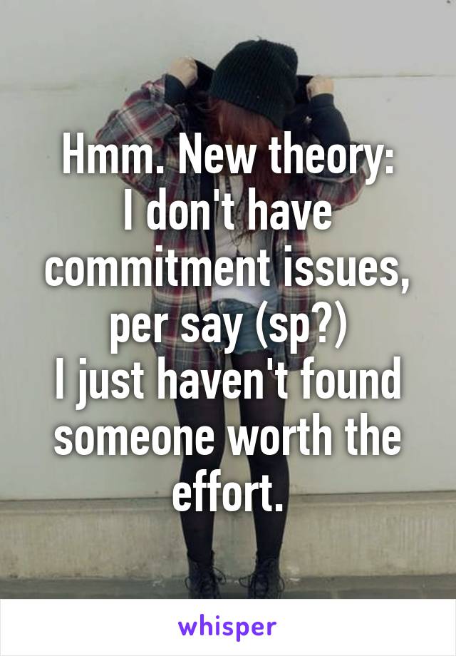 Hmm. New theory:
I don't have commitment issues, per say (sp?)
I just haven't found someone worth the effort.