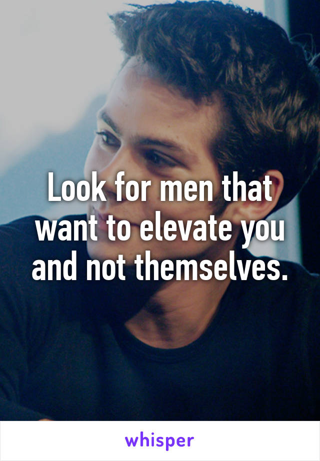 Look for men that want to elevate you and not themselves.