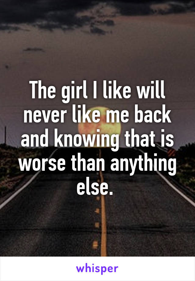 The girl I like will never like me back and knowing that is worse than anything else. 
