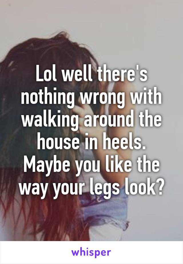 Lol well there's nothing wrong with walking around the house in heels. Maybe you like the way your legs look?
