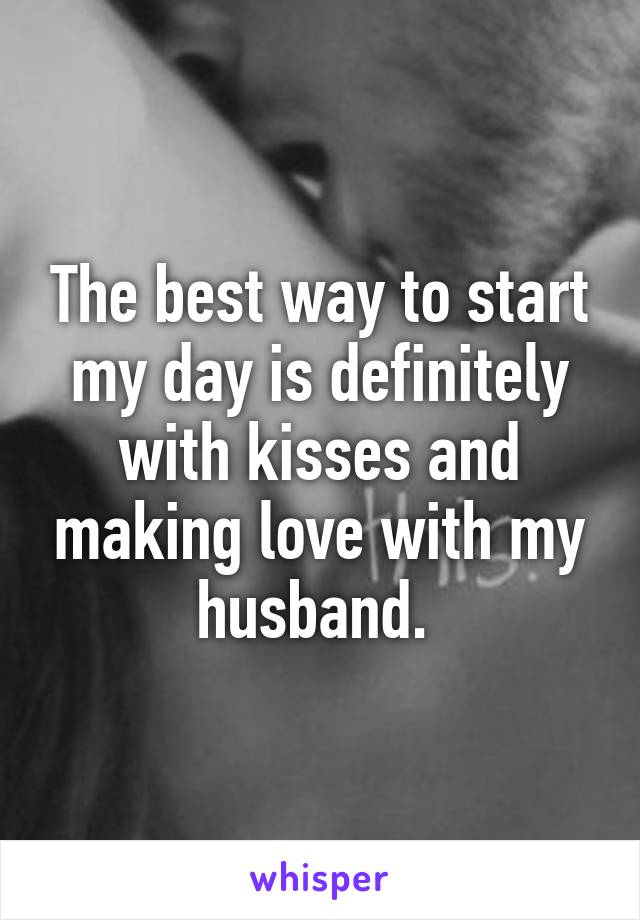 The best way to start my day is definitely with kisses and making love with my husband. 