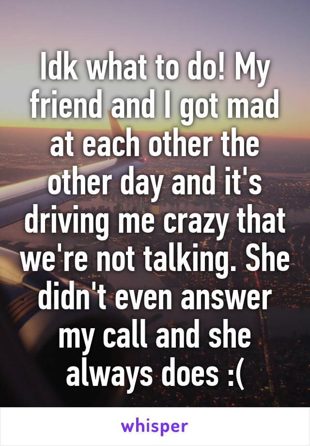 Idk what to do! My friend and I got mad at each other the other day and it's driving me crazy that we're not talking. She didn't even answer my call and she always does :(