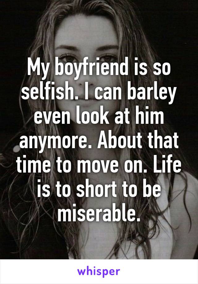 My boyfriend is so selfish. I can barley even look at him anymore. About that time to move on. Life is to short to be miserable.