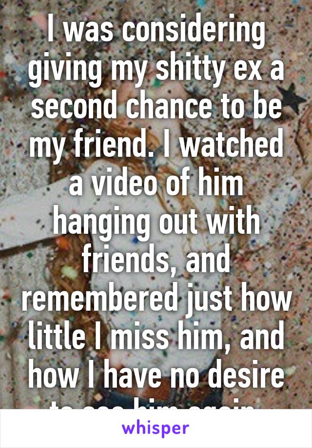 I was considering giving my shitty ex a second chance to be my friend. I watched a video of him hanging out with friends, and remembered just how little I miss him, and how I have no desire to see him again.