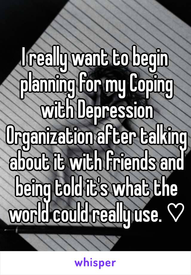 I really want to begin planning for my Coping with Depression Organization after talking about it with friends and being told it's what the world could really use. ♡