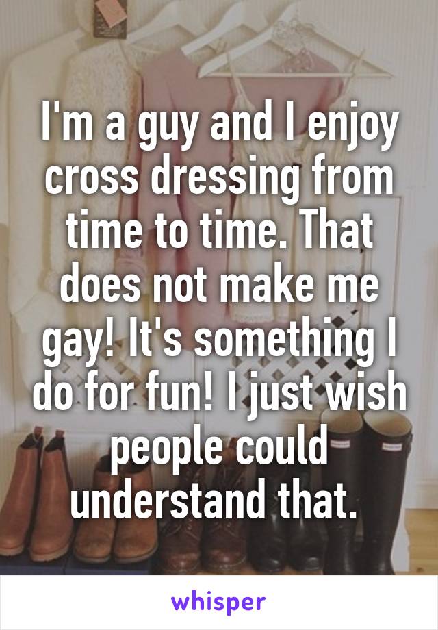 I'm a guy and I enjoy cross dressing from time to time. That does not make me gay! It's something I do for fun! I just wish people could understand that. 