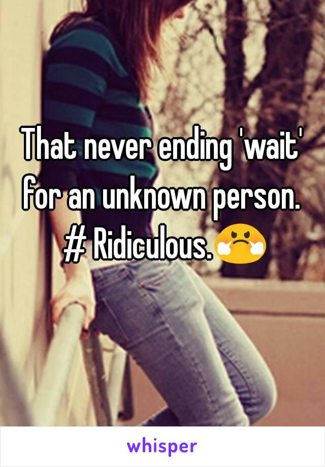 That never ending 'wait' for an unknown person.  # Ridiculous.😤 