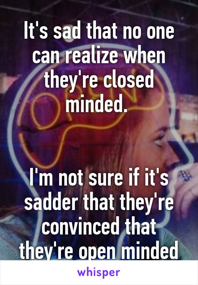 It's sad that no one can realize when they're closed minded. 


I'm not sure if it's sadder that they're convinced that they're open minded