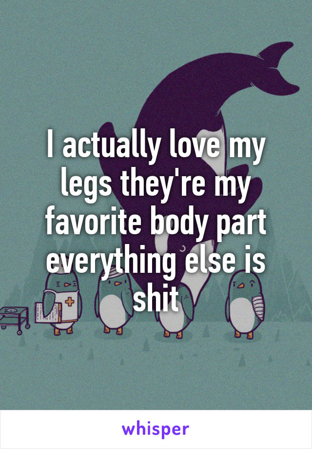 I actually love my legs they're my favorite body part everything else is shit