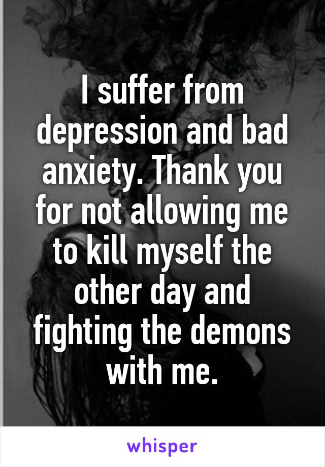 I suffer from depression and bad anxiety. Thank you for not allowing me to kill myself the other day and fighting the demons with me.