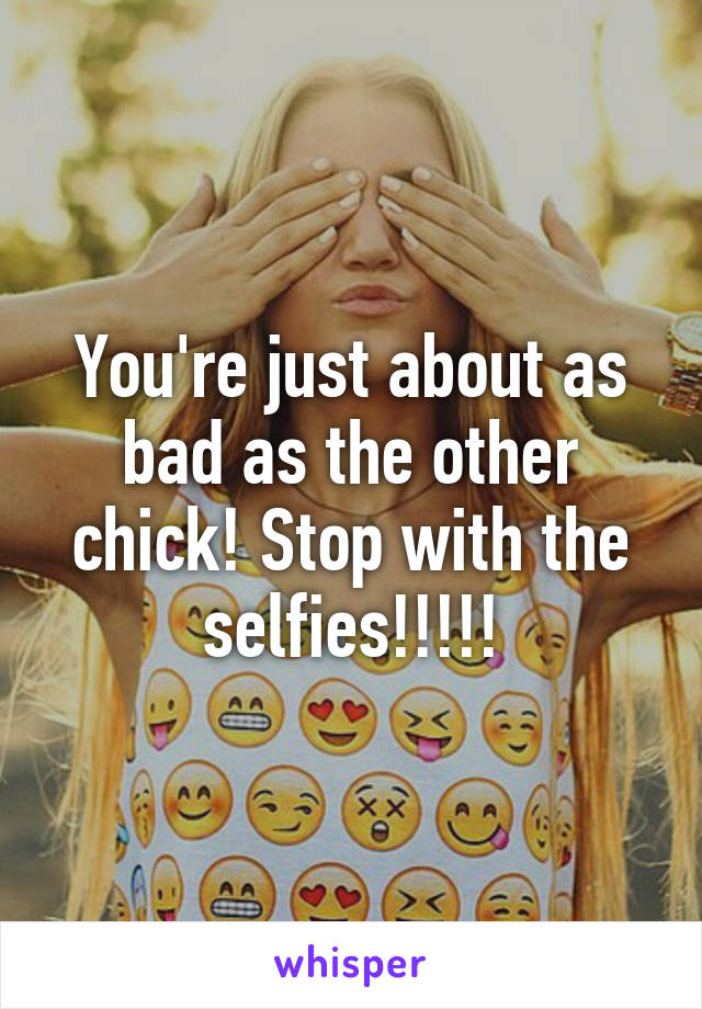 You're just about as bad as the other chick! Stop with the selfies!!!!!