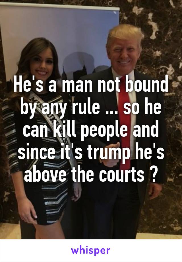 He's a man not bound by any rule ... so he can kill people and since it's trump he's above the courts ?