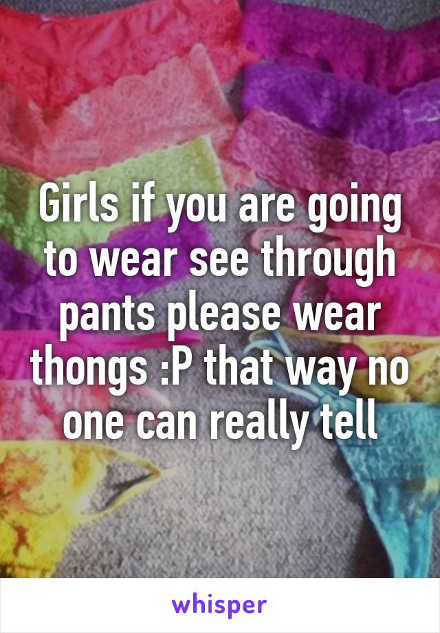 Girls if you are going to wear see through pants please wear thongs :P that way no one can really tell