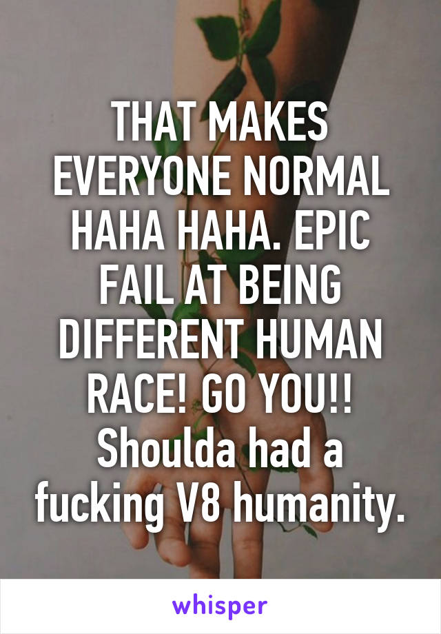 THAT MAKES EVERYONE NORMAL HAHA HAHA. EPIC FAIL AT BEING DIFFERENT HUMAN RACE! GO YOU!! Shoulda had a fucking V8 humanity.