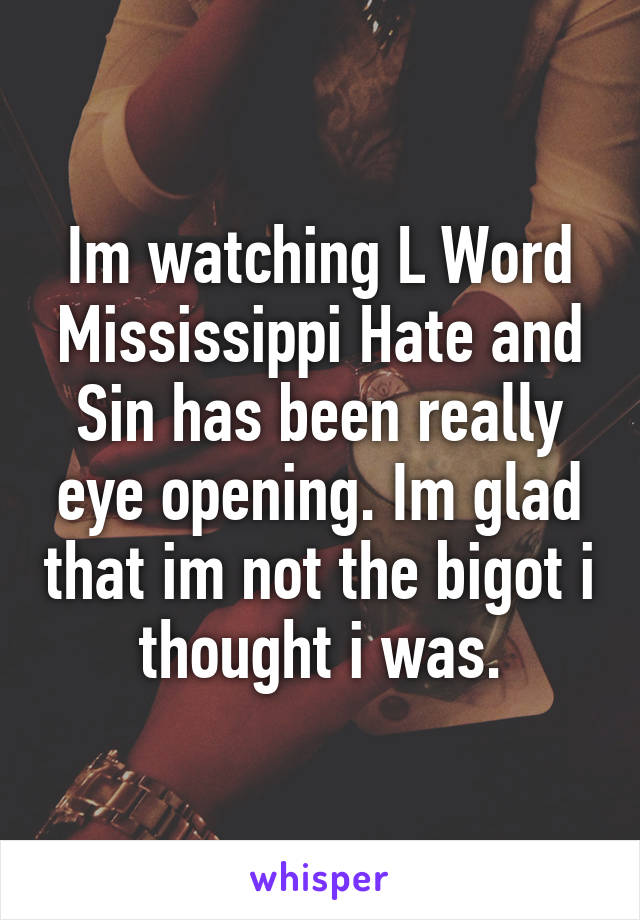 Im watching L Word Mississippi Hate and Sin has been really eye opening. Im glad that im not the bigot i thought i was.