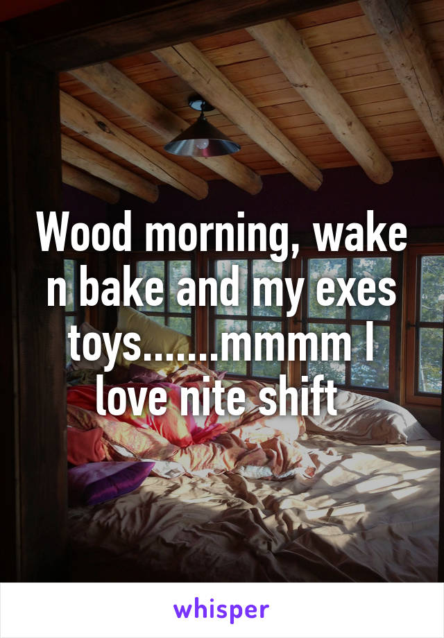 Wood morning, wake n bake and my exes toys.......mmmm I love nite shift 