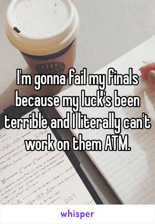 I'm gonna fail my finals because my luck's been terrible and I literally can't work on them ATM.