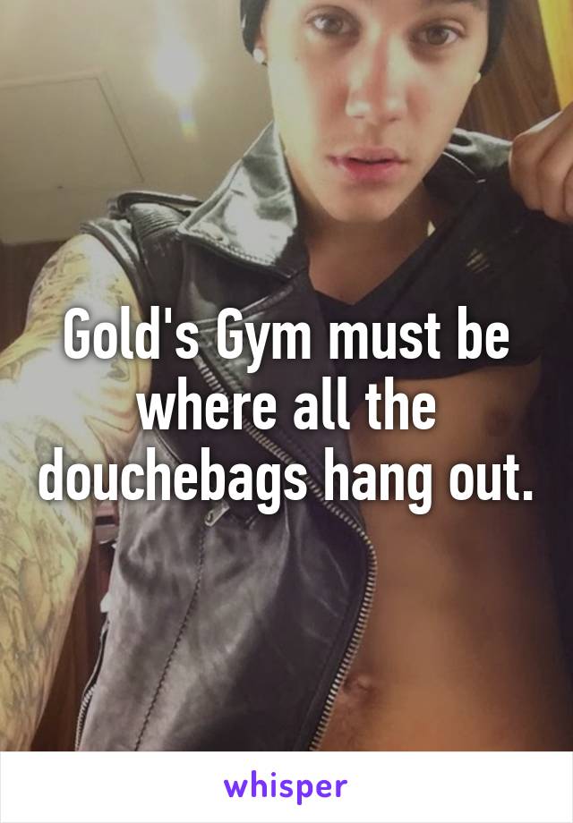 Gold's Gym must be where all the douchebags hang out.