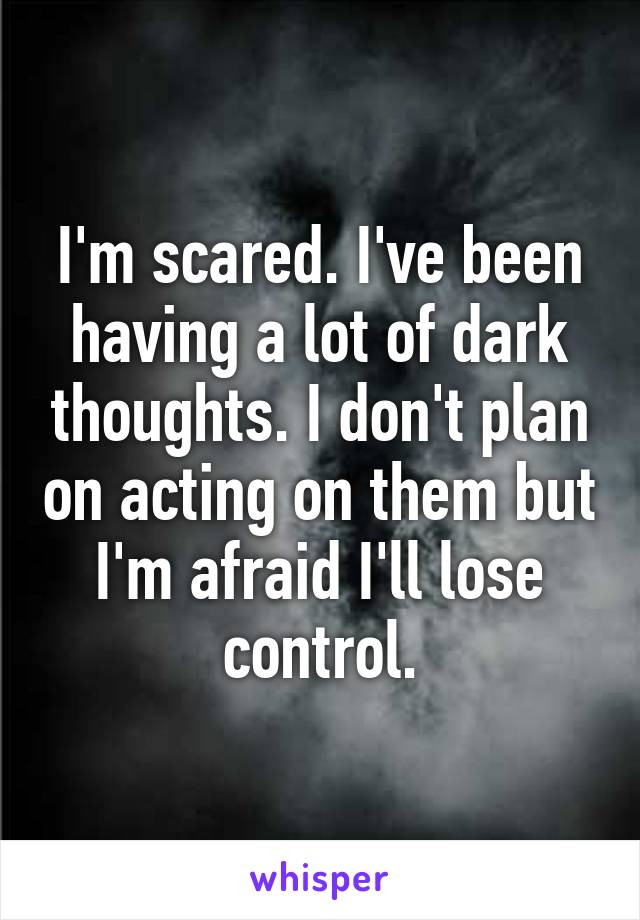 I'm scared. I've been having a lot of dark thoughts. I don't plan on acting on them but I'm afraid I'll lose control.