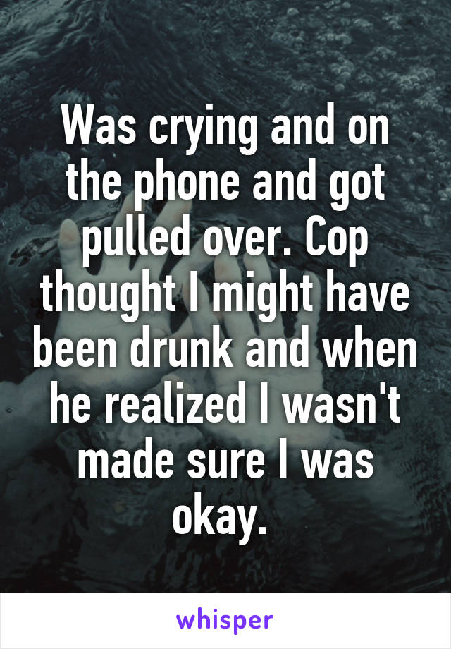 Was crying and on the phone and got pulled over. Cop thought I might have been drunk and when he realized I wasn't made sure I was okay. 