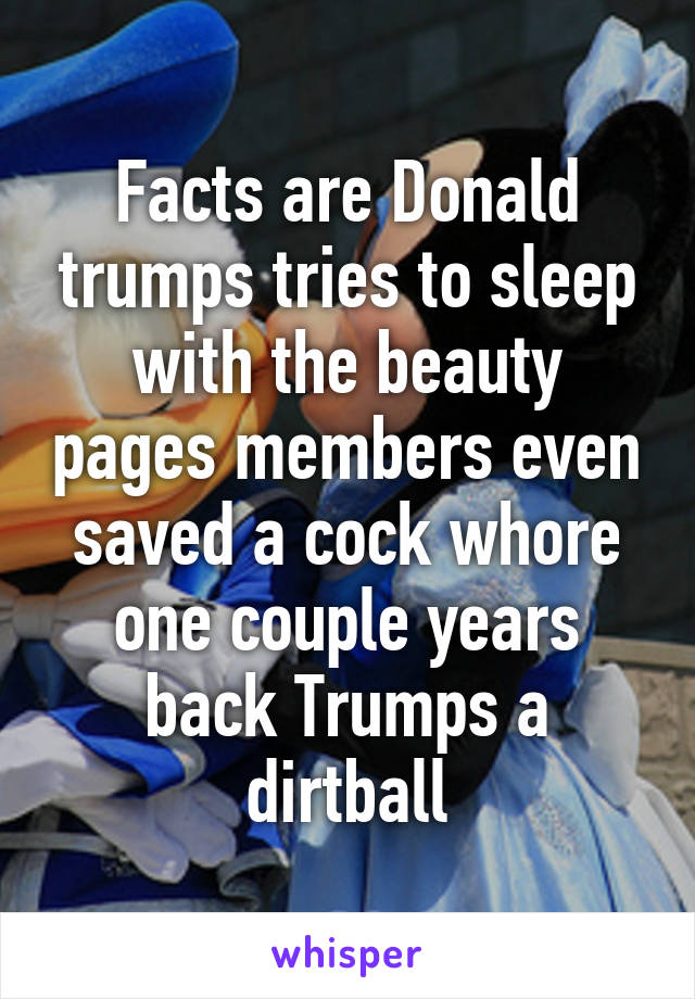 Facts are Donald trumps tries to sleep with the beauty pages members even saved a cock whore one couple years back Trumps a dirtball