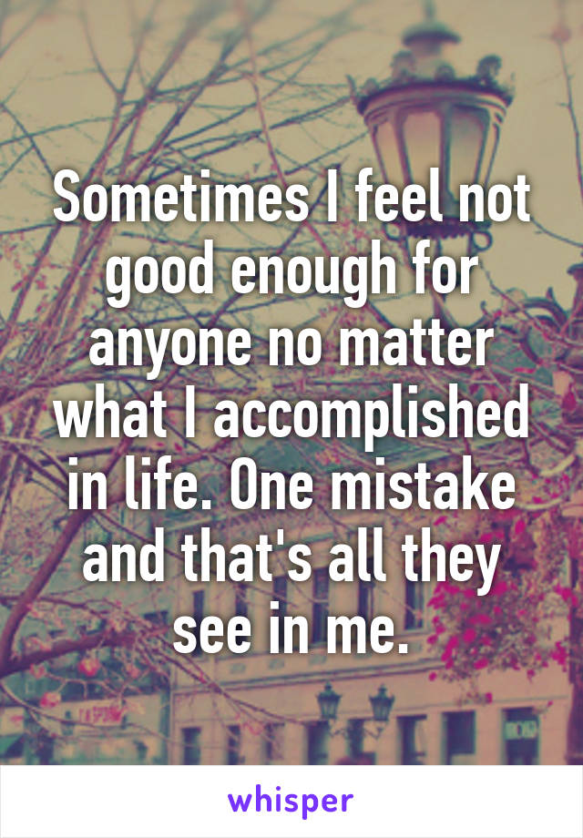 Sometimes I feel not good enough for anyone no matter what I accomplished in life. One mistake and that's all they see in me.