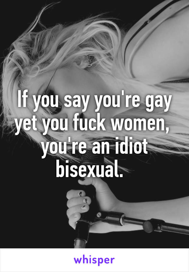 If you say you're gay yet you fuck women,  you're an idiot bisexual.  