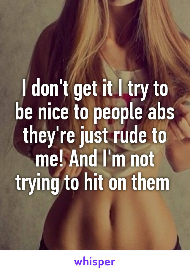 I don't get it I try to be nice to people abs they're just rude to me! And I'm not trying to hit on them 