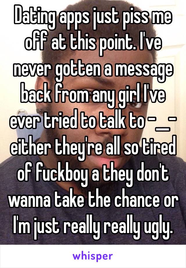 Dating apps just piss me off at this point. I've never gotten a message back from any girl I've ever tried to talk to -__- either they're all so tired of fuckboy a they don't wanna take the chance or I'm just really really ugly. 