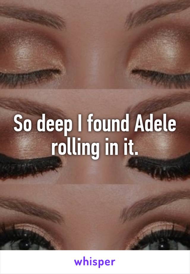 So deep I found Adele rolling in it.