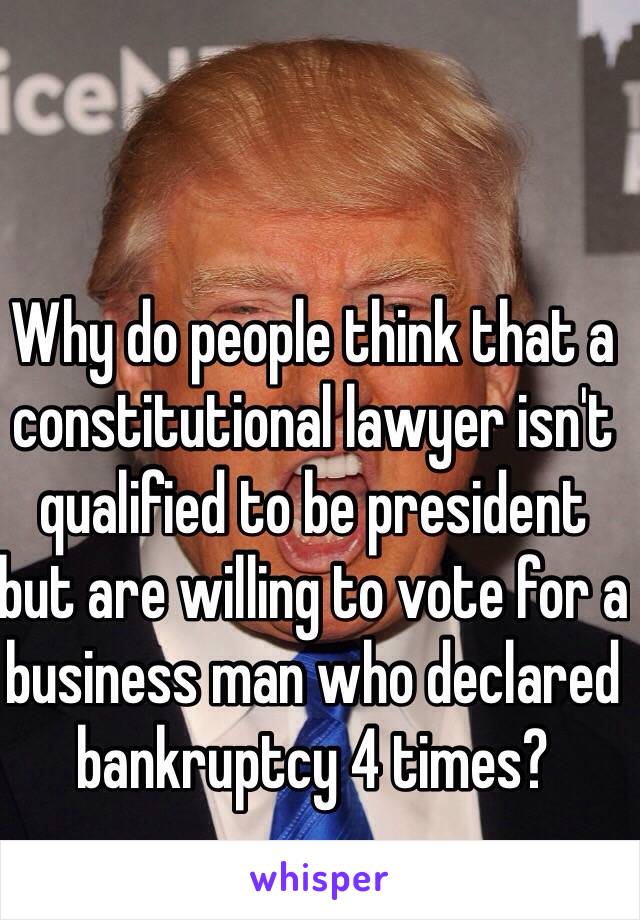 Why do people think that a constitutional lawyer isn't qualified to be president but are willing to vote for a business man who declared bankruptcy 4 times? 