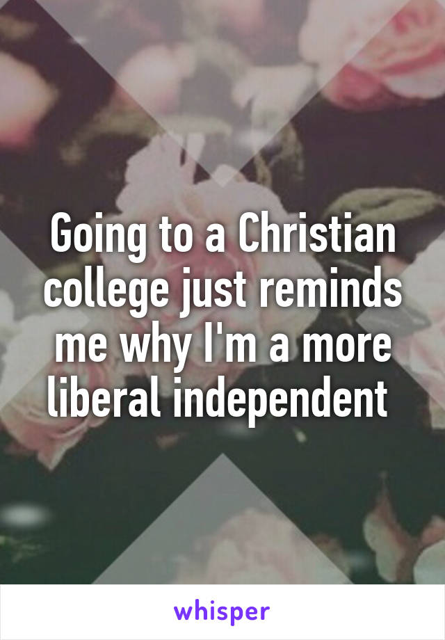 Going to a Christian college just reminds me why I'm a more liberal independent 