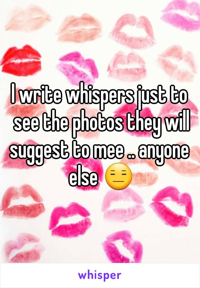 I write whispers just to see the photos they will suggest to mee .. anyone  else 😑