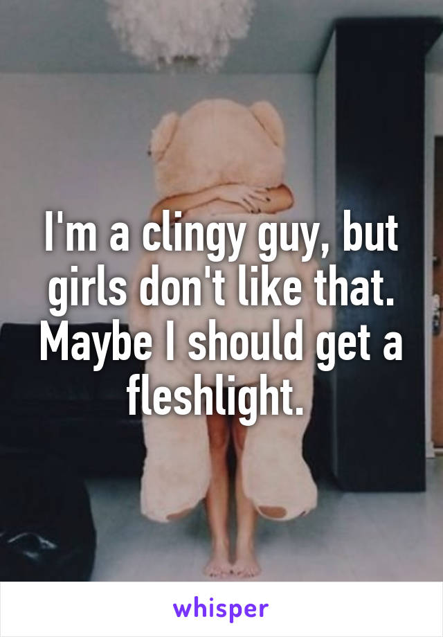 I'm a clingy guy, but girls don't like that. Maybe I should get a fleshlight. 