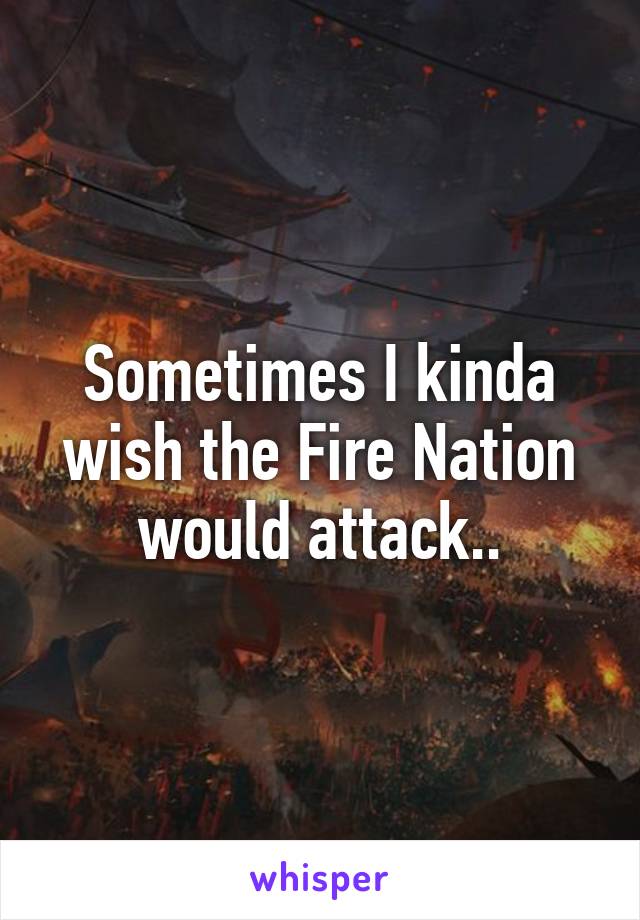 Sometimes I kinda wish the Fire Nation would attack..