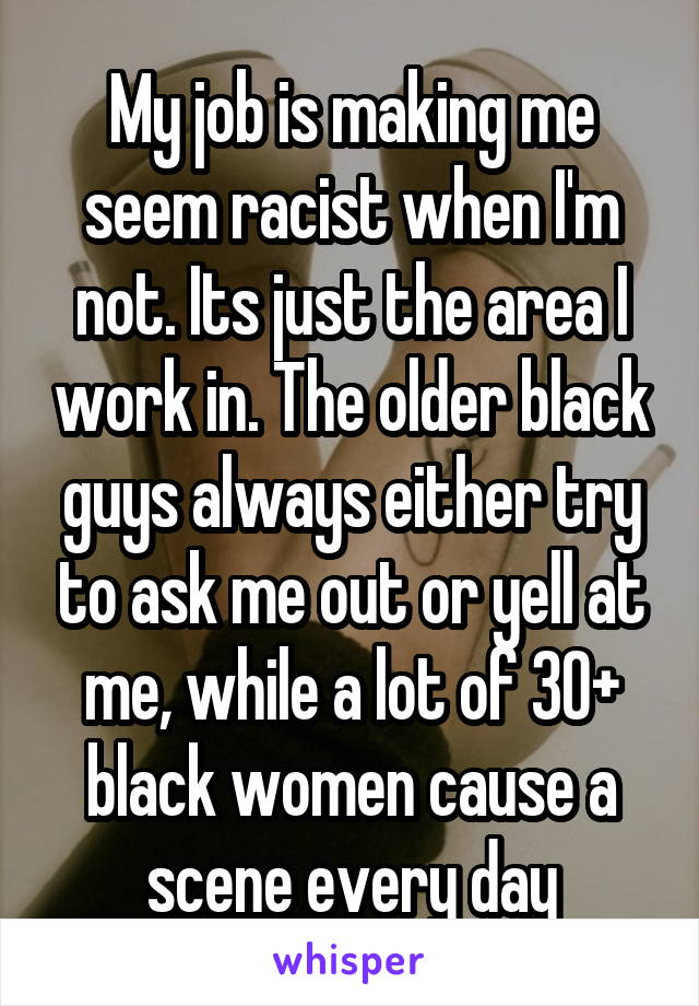 My job is making me seem racist when I'm not. Its just the area I work in. The older black guys always either try to ask me out or yell at me, while a lot of 30+ black women cause a scene every day