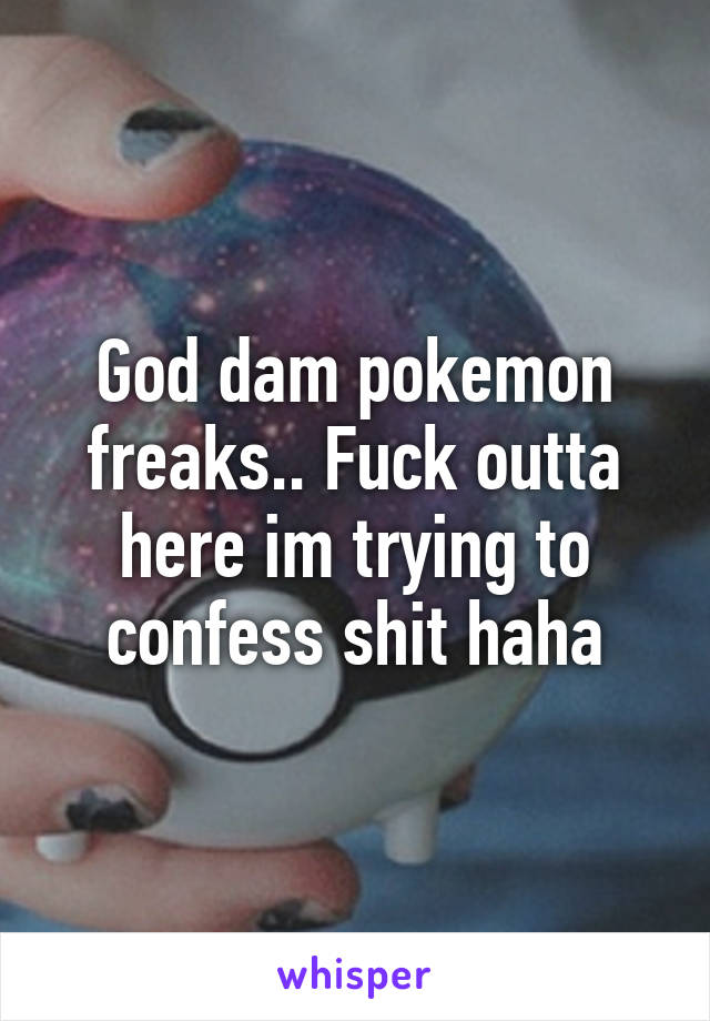 God dam pokemon freaks.. Fuck outta here im trying to confess shit haha