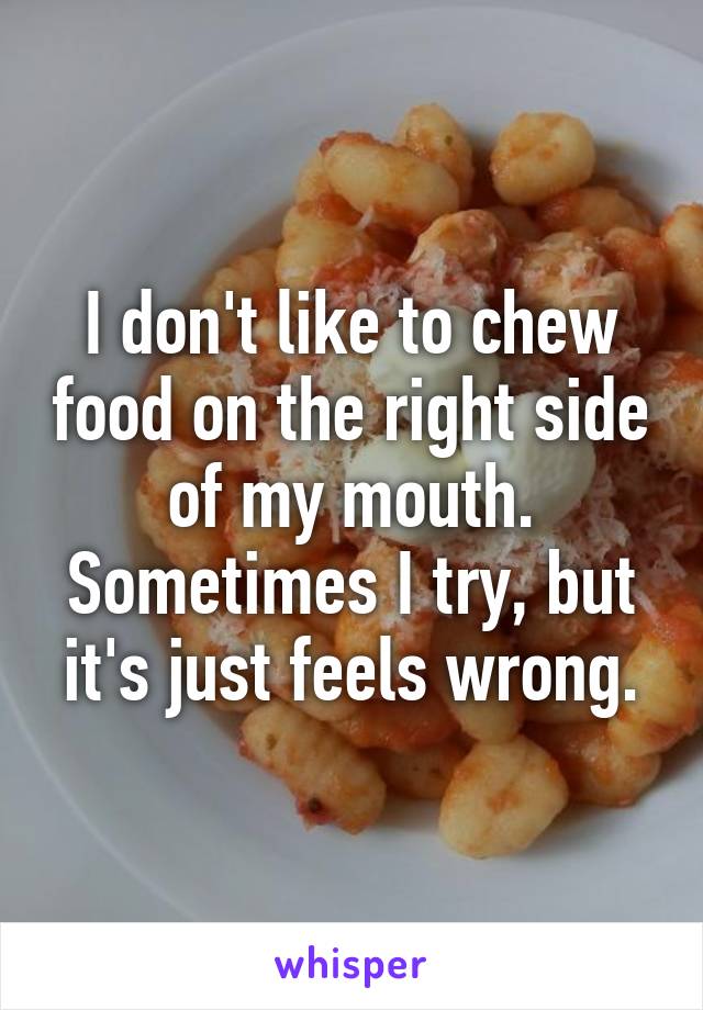 I don't like to chew food on the right side of my mouth. Sometimes I try, but it's just feels wrong.