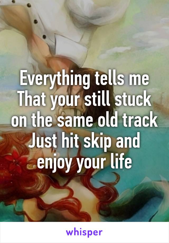 Everything tells me
That your still stuck on the same old track
Just hit skip and enjoy your life