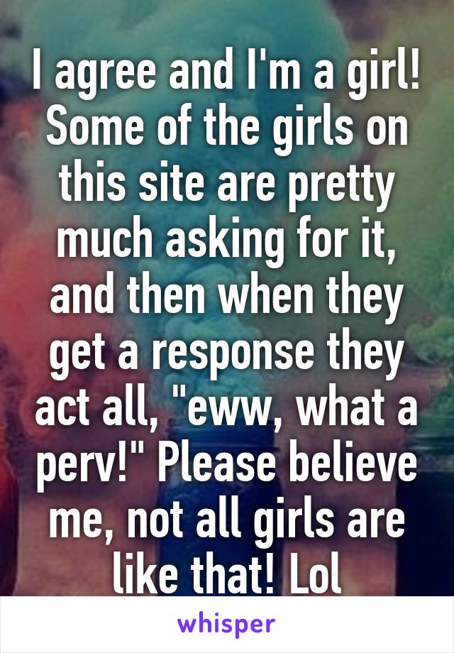 I agree and I'm a girl! Some of the girls on this site are pretty much asking for it, and then when they get a response they act all, "eww, what a perv!" Please believe me, not all girls are like that! Lol