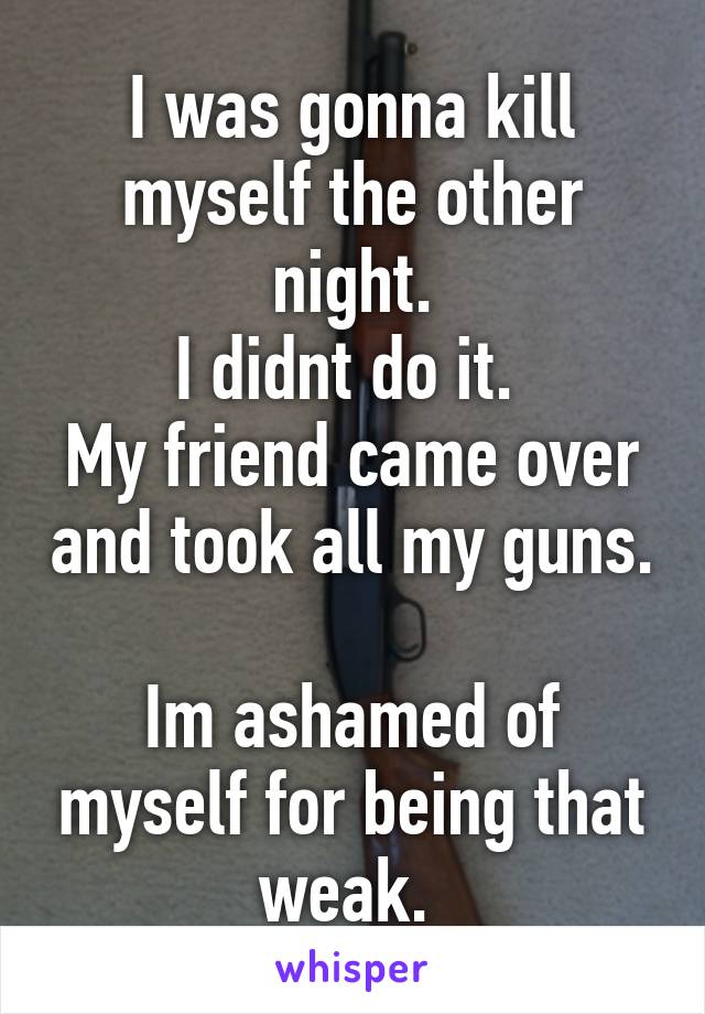 I was gonna kill myself the other night.
I didnt do it. 
My friend came over and took all my guns. 
Im ashamed of myself for being that weak. 