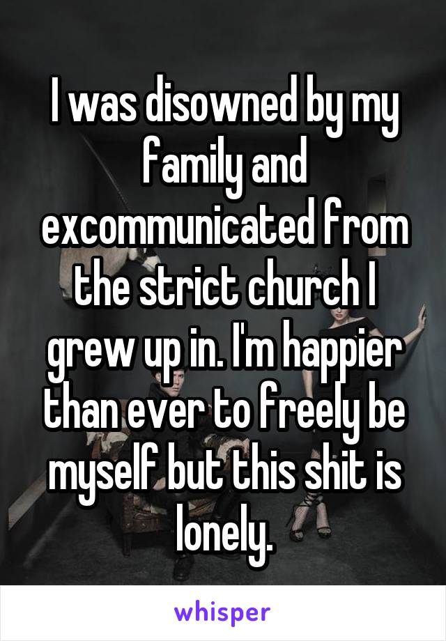 I was disowned by my family and excommunicated from the strict church I grew up in. I'm happier than ever to freely be myself but this shit is lonely.
