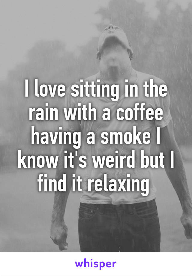 I love sitting in the rain with a coffee having a smoke I know it's weird but I find it relaxing 