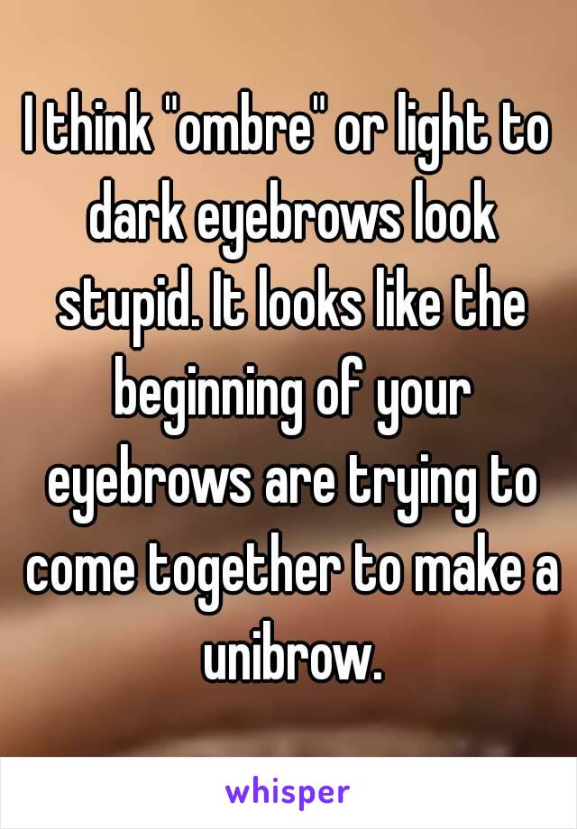 I think "ombre" or light to dark eyebrows look stupid. It looks like the beginning of your eyebrows are trying to come together to make a unibrow.