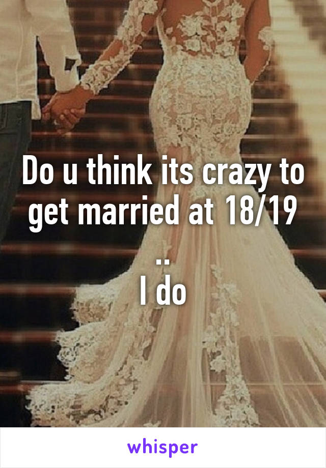 Do u think its crazy to get married at 18/19 ..
I do