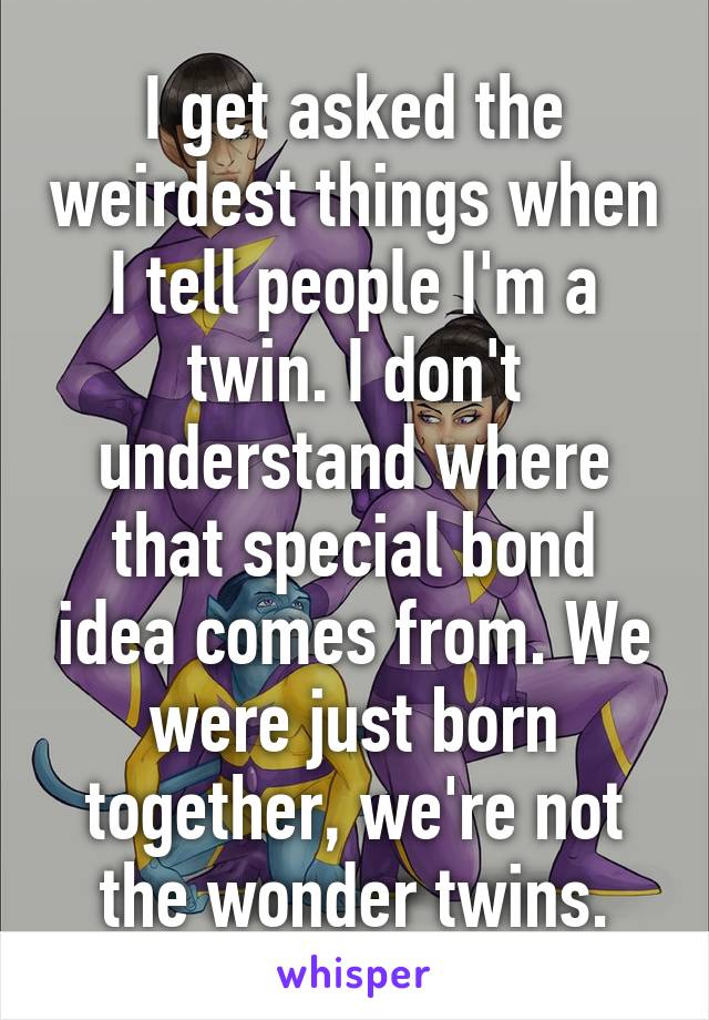 I get asked the weirdest things when I tell people I'm a twin. I don't understand where that special bond idea comes from. We were just born together, we're not the wonder twins.