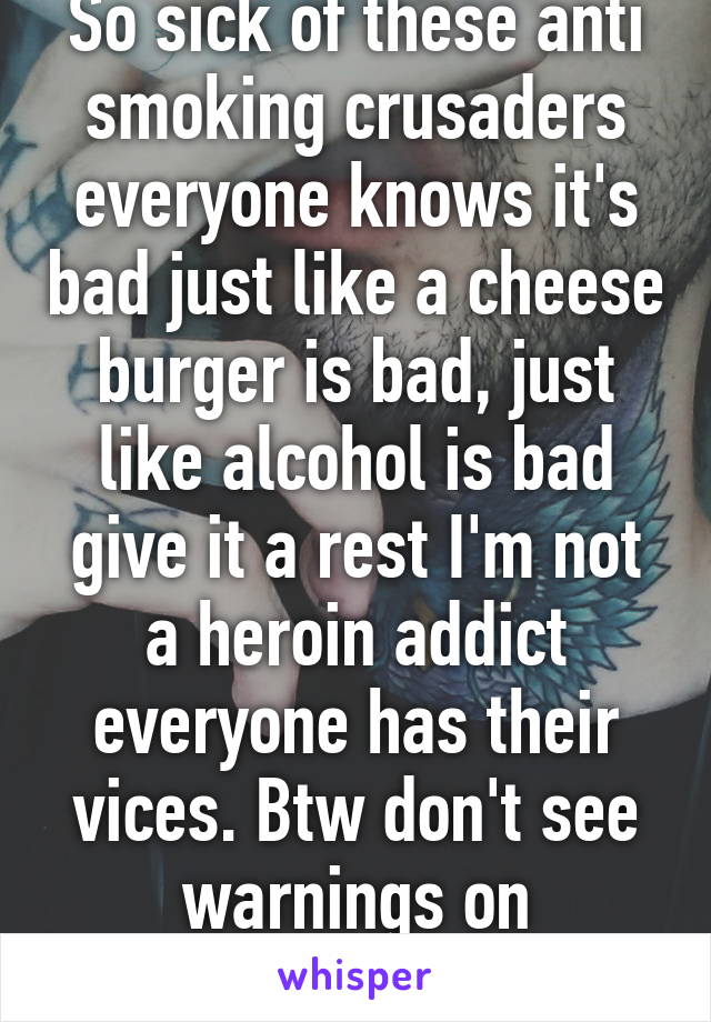 So sick of these anti smoking crusaders everyone knows it's bad just like a cheese burger is bad, just like alcohol is bad give it a rest I'm not a heroin addict everyone has their vices. Btw don't see warnings on McDonald's bags!! 